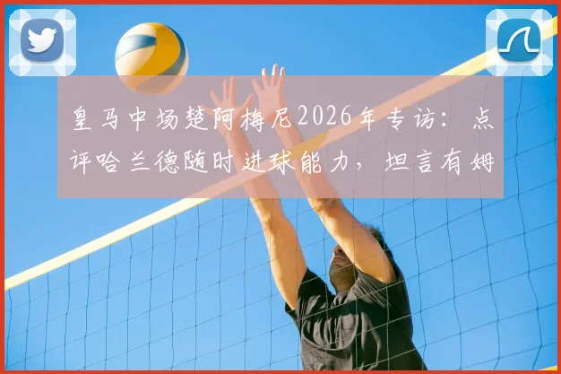 皇马中场楚阿梅尼2026年专访：点评哈兰德随时进球能力，坦言有姆巴佩这样的队友是法国队之幸