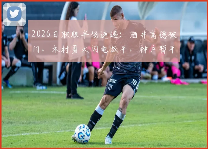 2026日职联半场速递：酒井高德破门，木村勇大闪电扳平，神户暂平名古屋悬念再起