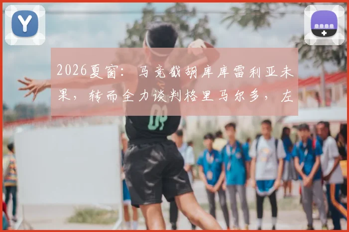 2026夏窗：马竞截胡库库雷利亚未果，转而全力谈判格里马尔多，左后卫补强计划全解析