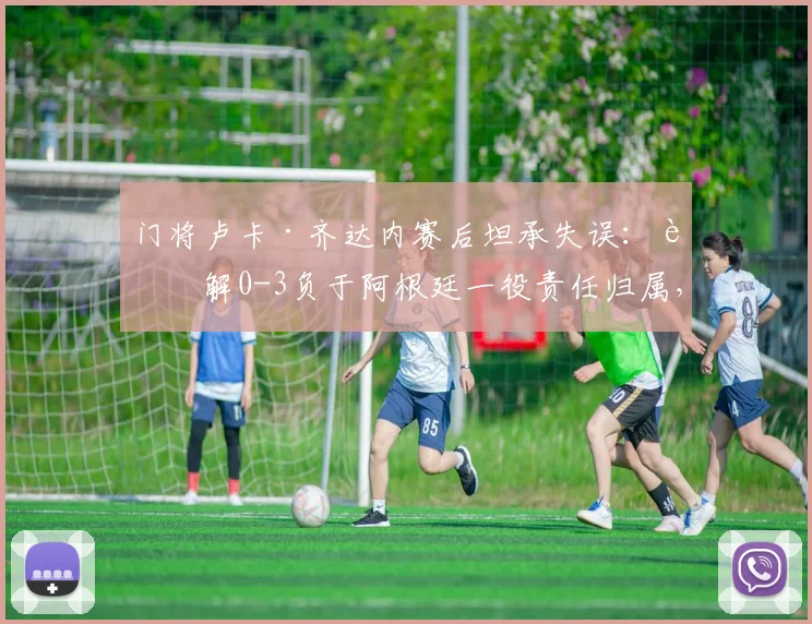 门将卢卡·齐达内赛后坦承失误：详解0-3负于阿根廷一役责任归属，队内道歉过程曝光