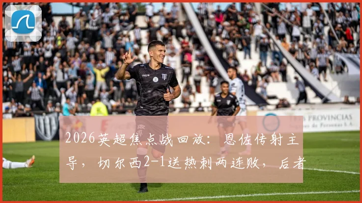 2026英超焦点战回放：恩佐传射主导，切尔西2-1送热刺两连败，后者保级压力骤增积分解析