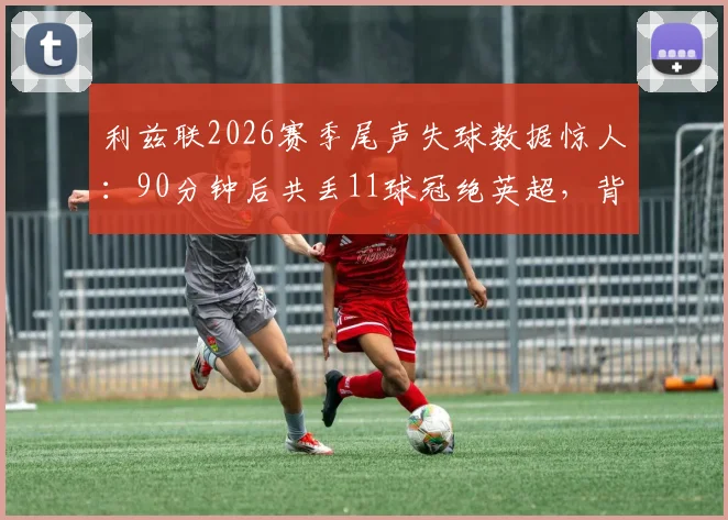 利兹联2026赛季尾声失球数据惊人:90分钟后共丢11球冠绝英超,背后原因深度剖析