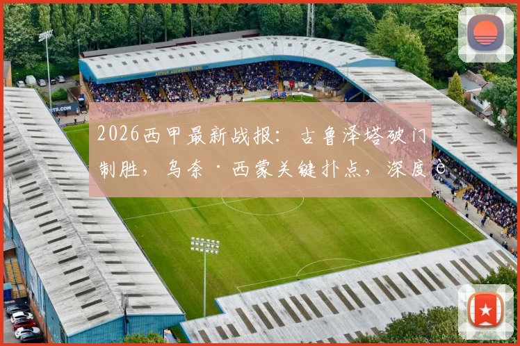 2026西甲最新战报：古鲁泽塔破门制胜，乌奈·西蒙关键扑点，深度解读毕尔巴鄂竞技1-0战胜奥萨苏纳全过程
