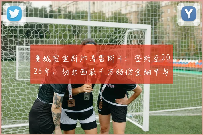 曼城官宣新帅马雷斯卡：签约至2026年，切尔西获千万赔偿金细节与战术前瞻