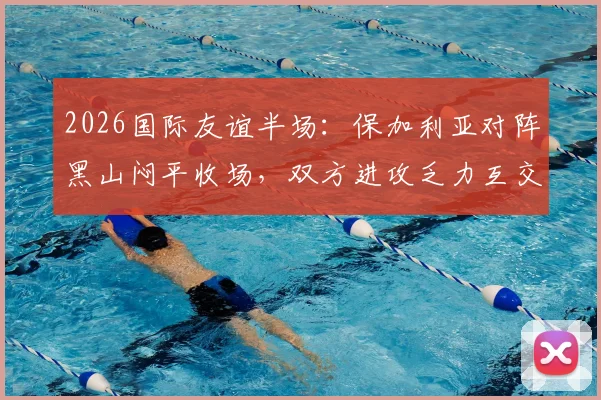 2026国际友谊半场:保加利亚对阵黑山闷平收场,双方进攻乏力互交白卷全记录