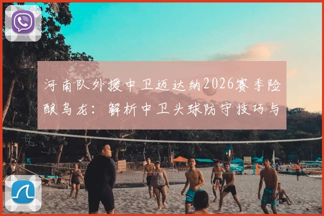 河南队外援中卫迈达纳2026赛季险酿乌龙：解析中卫头球防守技巧与球员心态调整指南
