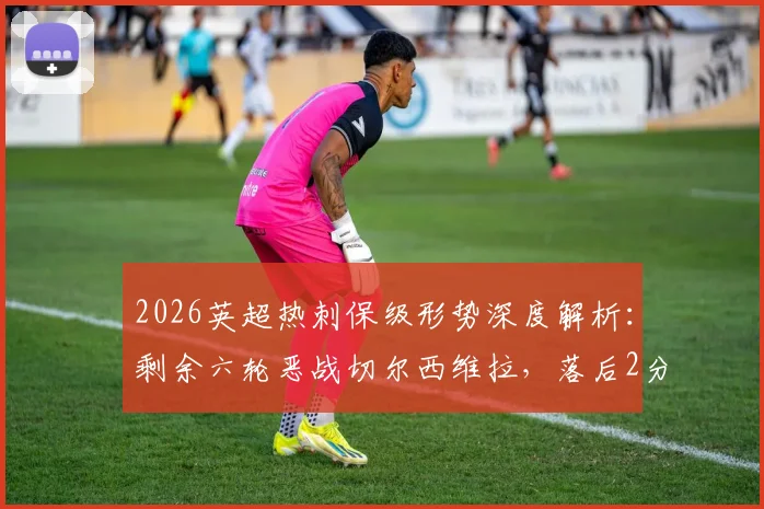 2026英超热刺保级形势深度解析：剩余六轮恶战切尔西维拉，落后2分如何逆袭？
