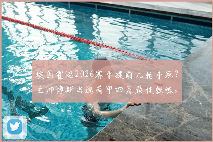 埃因霍温2026赛季提前几轮夺冠？主帅博斯当选荷甲四月最佳教练，解析其获奖感言与战术打法