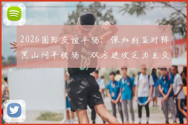 2026国际友谊半场：保加利亚对阵黑山闷平收场，双方进攻乏力互交白卷全记录