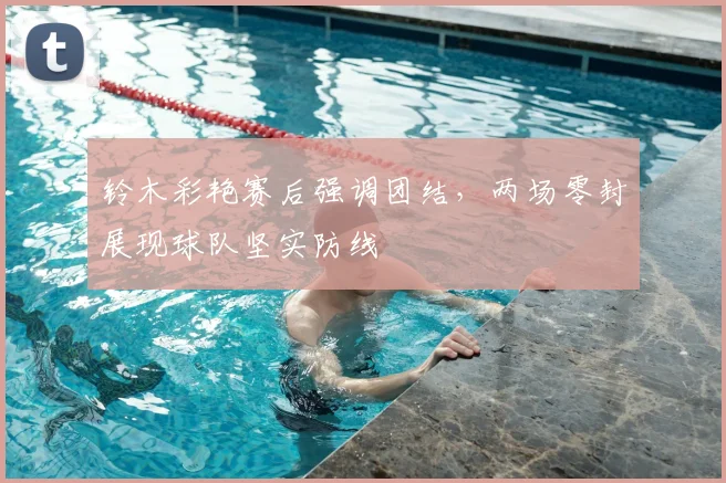 铃木彩艳赛后强调团结，两场零封展现球队坚实防线