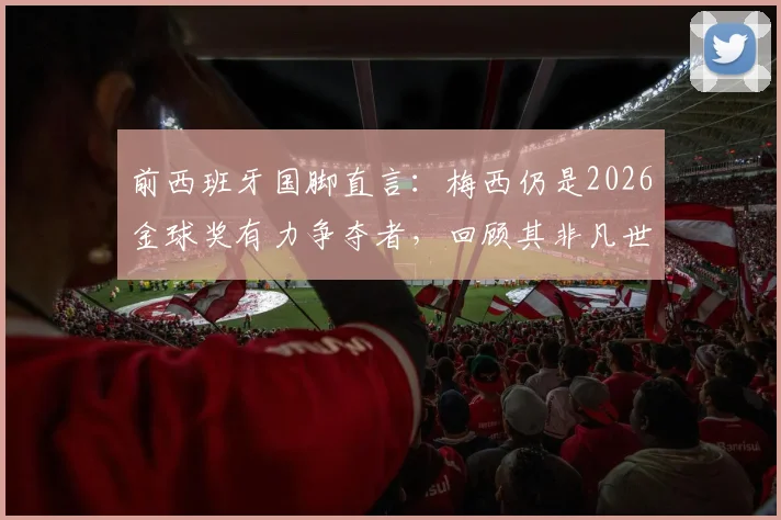 前西班牙国脚直言：梅西仍是2026金球奖有力争夺者，回顾其非凡世界杯表现与历史地位