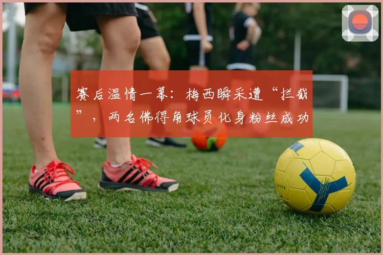 赛后温情一幕：梅西瞬采遭“拦截”，两名佛得角球员化身粉丝成功合影，对手的敬意最动人