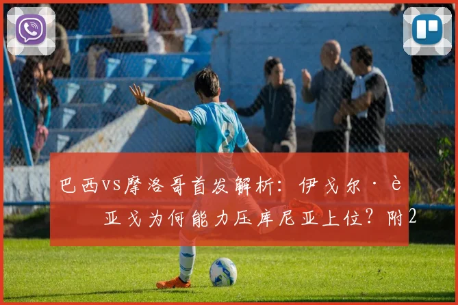巴西vs摩洛哥首发解析：伊戈尔·蒂亚戈为何能力压库尼亚上位？附2026最新战术分析
