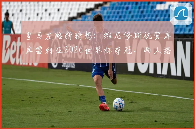皇马左路新猜想：维尼修斯祝贺库库雷利亚2026世界杯夺冠，两人搭档前景与技术适配性分析