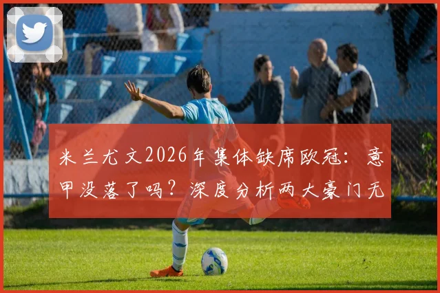 米兰尤文2026年集体缺席欧冠：意甲没落了吗？深度分析两大豪门无缘原因与重返前景