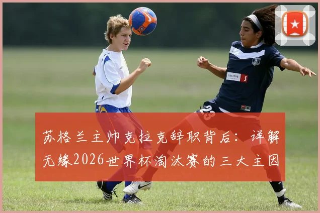 苏格兰主帅克拉克辞职背后：详解无缘2026世界杯淘汰赛的三大主因，继任者猜想
