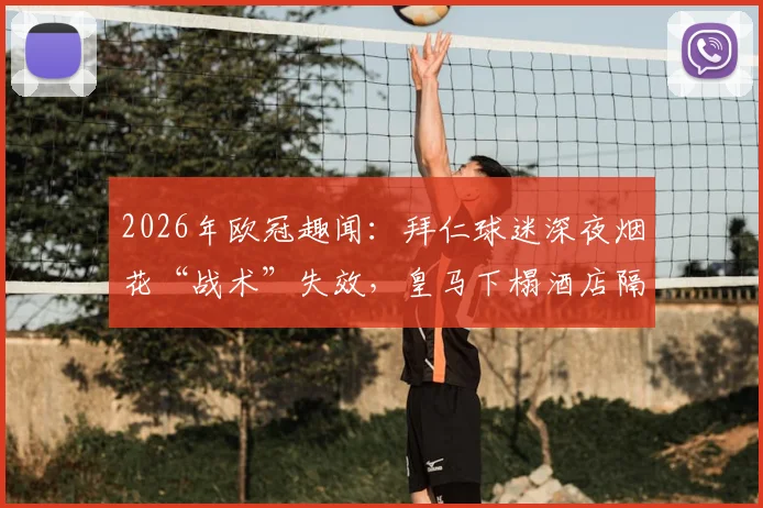 2026年欧冠趣闻:拜仁球迷深夜烟花“战术”失效,皇马下榻酒店隔音性能意外成焦点
