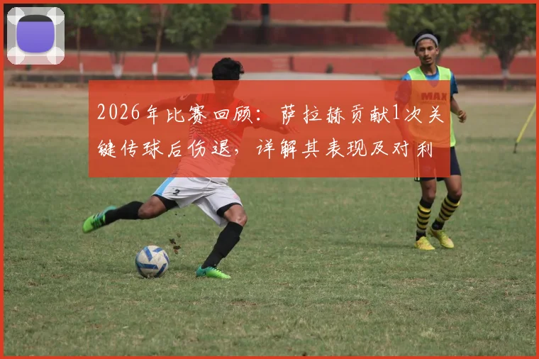 2026年比赛回顾:萨拉赫贡献1次关键传球后伤退,详解其表现及对利物浦的影响