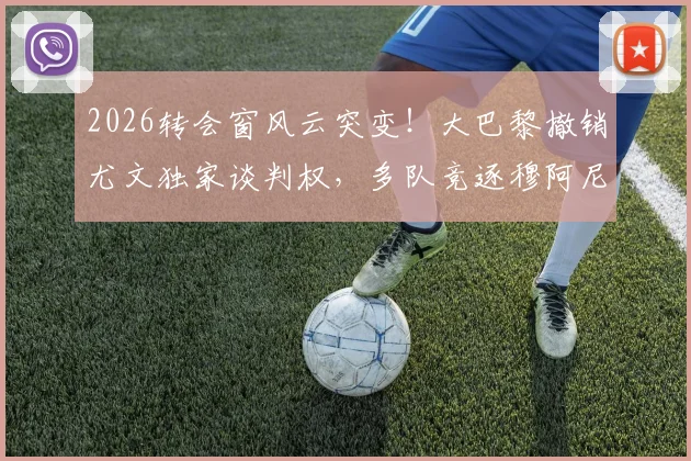 2026转会窗风云突变!大巴黎撤销尤文独家谈判权,多队竞逐穆阿尼,最新动态深度解读