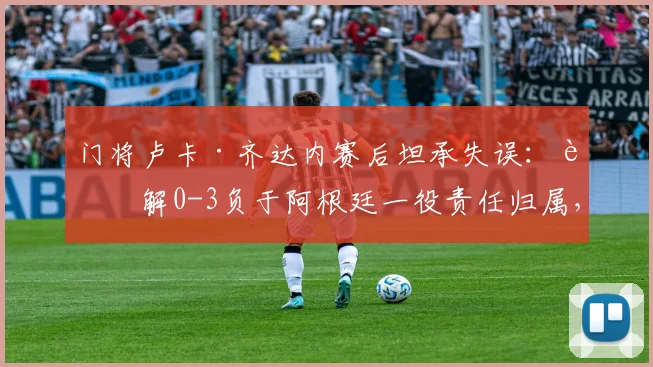 门将卢卡·齐达内赛后坦承失误：详解0-3负于阿根廷一役责任归属，队内道歉过程曝光