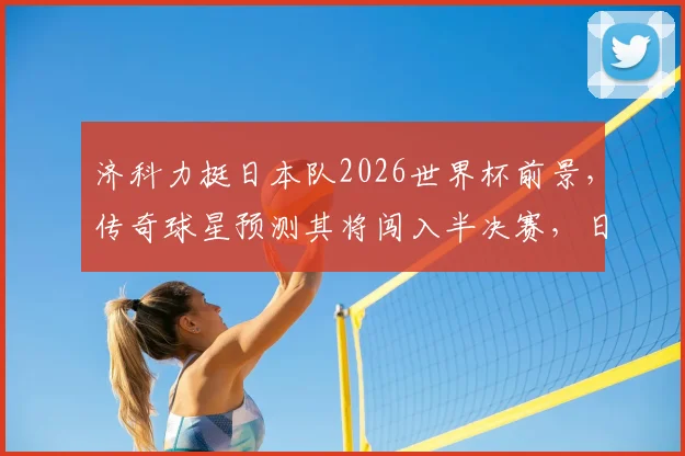 济科力挺日本队2026世界杯前景,传奇球星预测其将闯入半决赛,日本足球实力深度剖析