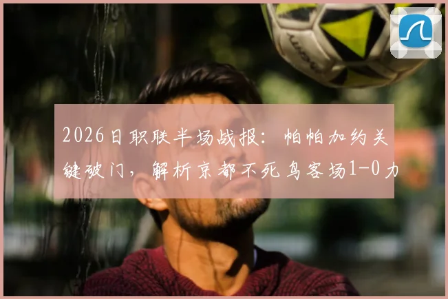 2026日职联半场战报：帕帕加约关键破门，解析京都不死鸟客场1-0力克福冈黄蜂战术布局