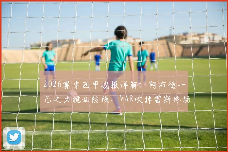2026赛季西甲战报详解：阿布德一己之力搅乱防线，VAR吹掉雷斯终场绝平，贝蒂斯3-2险胜赫罗纳