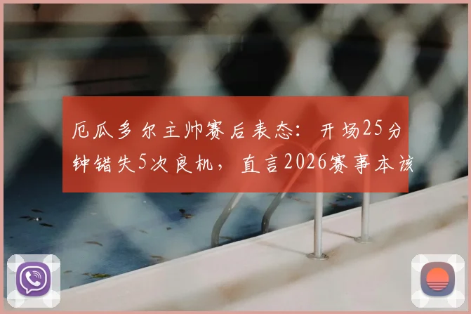 厄瓜多尔主帅赛后表态:开场25分钟错失5次良机,直言2026赛事本该取胜,球员赛后采访透露细节