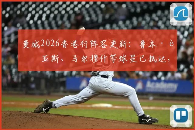 曼城2026香港行阵容更新：鲁本·迪亚斯、马尔穆什等球星已抵达，完整球员名单及热身赛对手出炉