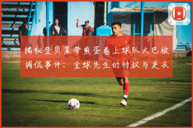 揭秘登贝莱带煎蛋卷上球队大巴被调侃事件：金球先生的特权与更衣室文化浅析