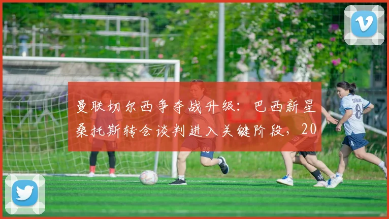 曼联切尔西争夺战升级:巴西新星桑托斯转会谈判进入关键阶段,2026夏窗引援动态速递