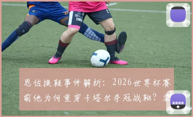 恩佐换鞋事件解析:2026世界杯赛前他为何重穿卡塔尔夺冠战靴?装备迷信真能转运吗