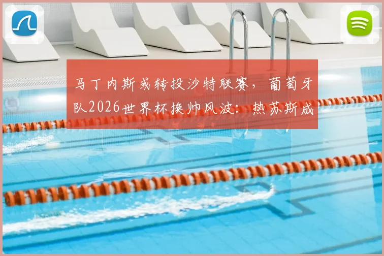 马丁内斯或转投沙特联赛，葡萄牙队2026世界杯换帅风波：热苏斯成为潜在接替者引热议