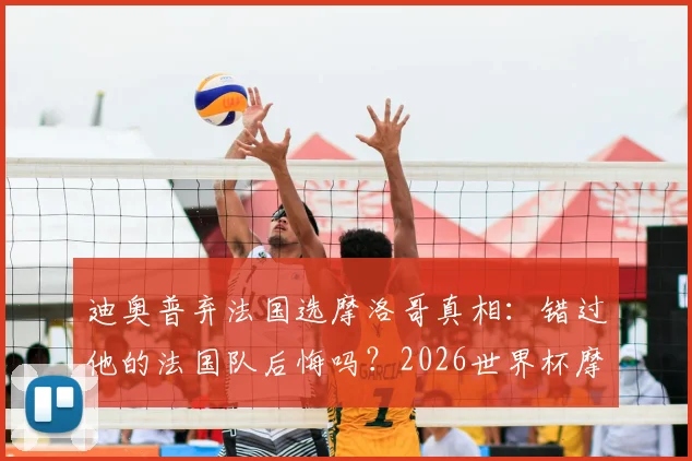 迪奥普弃法国选摩洛哥真相:错过他的法国队后悔吗?2026世界杯摩洛哥归化成关键