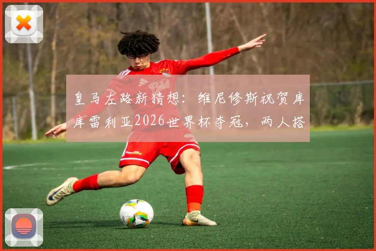 皇马左路新猜想：维尼修斯祝贺库库雷利亚2026世界杯夺冠，两人搭档前景与技术适配性分析