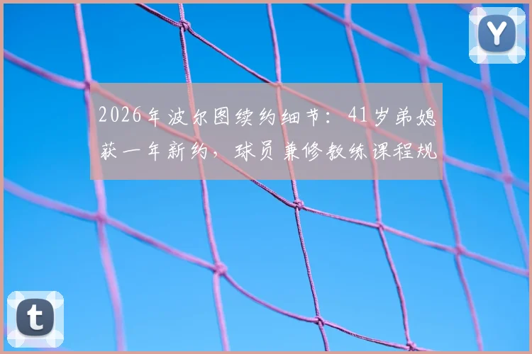 2026年波尔图续约细节:41岁弟媳获一年新约,球员兼修教练课程规划未来生涯转型