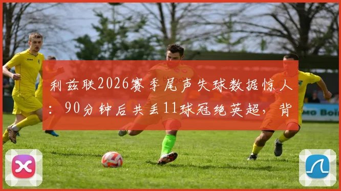 利兹联2026赛季尾声失球数据惊人：90分钟后共丢11球冠绝英超，背后原因深度剖析