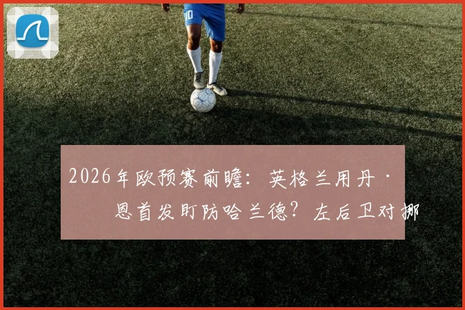 2026年欧预赛前瞻：英格兰用丹·伯恩首发盯防哈兰德？左后卫对挪威神锋的防守数据与策略解析