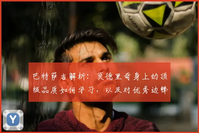 巴特萨吉解析：莫德里奇身上的顶级品质如何学习，以及对优秀边锋莱奥2026年的技术评价