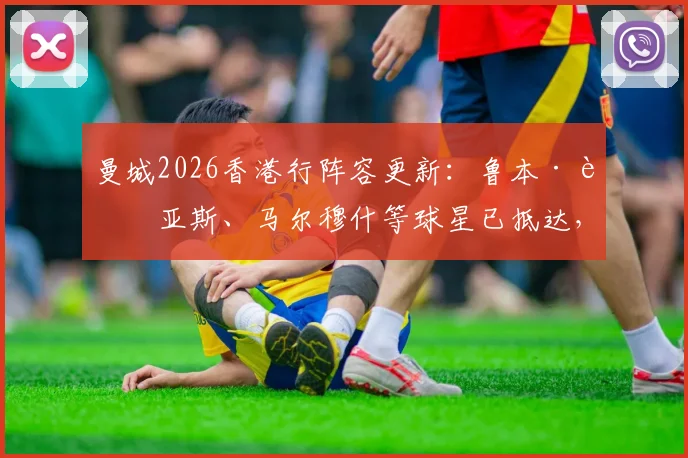 曼城2026香港行阵容更新：鲁本·迪亚斯、马尔穆什等球星已抵达，完整球员名单及热身赛对手出炉