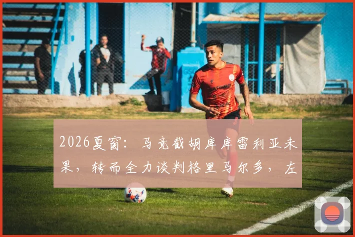 2026夏窗:马竞截胡库库雷利亚未果,转而全力谈判格里马尔多,左后卫补强计划全解析