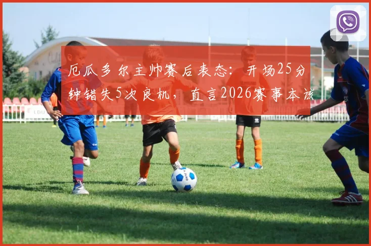 厄瓜多尔主帅赛后表态：开场25分钟错失5次良机，直言2026赛事本该取胜，球员赛后采访透露细节