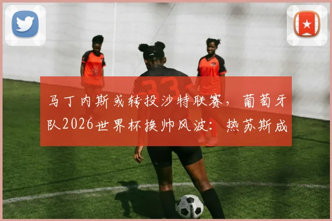 马丁内斯或转投沙特联赛,葡萄牙队2026世界杯换帅风波:热苏斯成为潜在接替者引热议