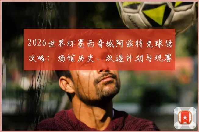 2026世界杯墨西哥城阿兹特克球场攻略:场馆历史、改造计划与观赛交通住宿全指南