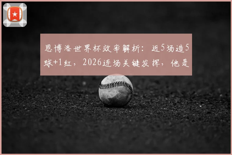 恩博洛世界杯效率解析：近5场造5球+1红，2026连场关键发挥，他是瑞士队不可或缺的进攻核心