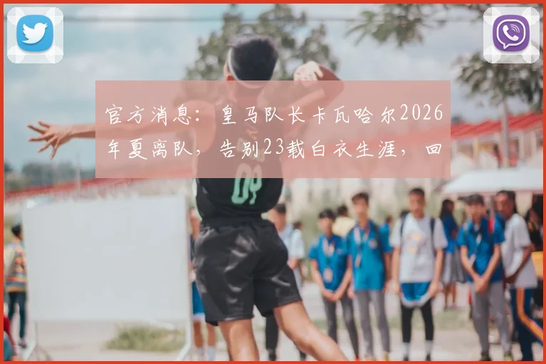 官方消息：皇马队长卡瓦哈尔2026年夏离队，告别23载白衣生涯，回顾功勋传奇瞬间