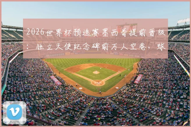 2026世界杯预选赛墨西哥提前晋级：独立天使纪念碑前万人空巷，球迷狂欢攻略全知道