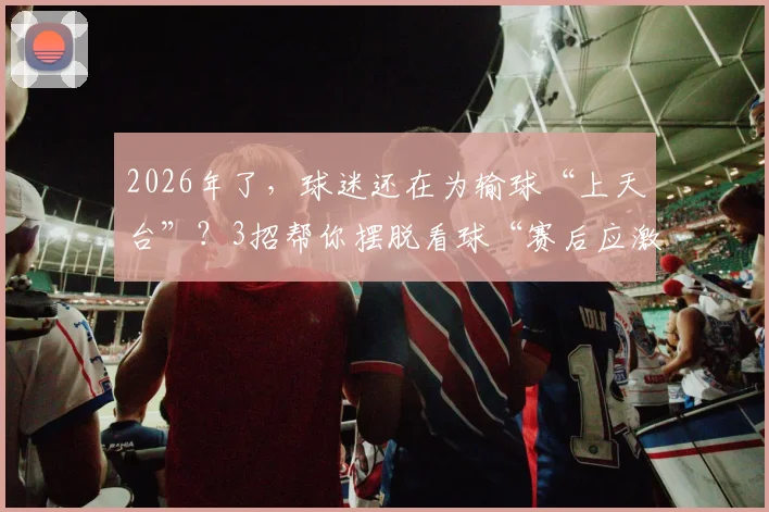 2026年了，球迷还在为输球“上天台”？3招帮你摆脱看球“赛后应激”，做快乐理性体育迷
