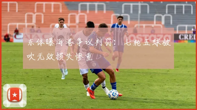 东体曝海港争议判罚:七轮五球被吹无效损失惨重