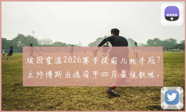埃因霍温2026赛季提前几轮夺冠?主帅博斯当选荷甲四月最佳教练,解析其获奖感言与战术打法